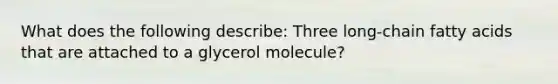 What does the following describe: Three long-chain fatty acids that are attached to a glycerol molecule?