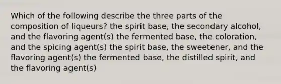 Which of the following describe the three parts of the composition of liqueurs? the spirit base, the secondary alcohol, and the flavoring agent(s) the fermented base, the coloration, and the spicing agent(s) the spirit base, the sweetener, and the flavoring agent(s) the fermented base, the distilled spirit, and the flavoring agent(s)