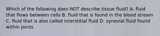 Which of the following does NOT describe tissue fluid? A. fluid that flows between cells B. fluid that is found in <a href='https://www.questionai.com/knowledge/k7oXMfj7lk-the-blood' class='anchor-knowledge'>the blood</a> stream C. fluid that is also called interstitial fluid D. synovial fluid found within joints