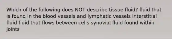 Which of the following does NOT describe tissue fluid? fluid that is found in the blood vessels and lymphatic vessels interstitial fluid fluid that flows between cells synovial fluid found within joints