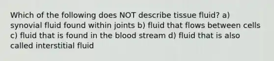 Which of the following does NOT describe tissue fluid? a) synovial fluid found within joints b) fluid that flows between cells c) fluid that is found in the blood stream d) fluid that is also called interstitial fluid