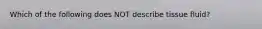 Which of the following does NOT describe tissue fluid?