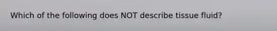 Which of the following does NOT describe tissue fluid?