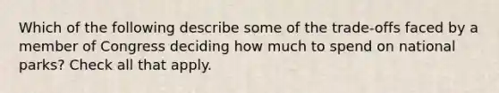 Which of the following describe some of the trade-offs faced by a member of Congress deciding how much to spend on national parks? Check all that apply.