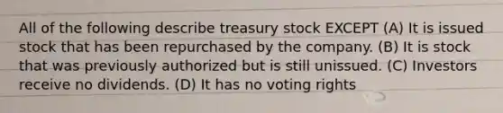 All of the following describe treasury stock EXCEPT (A) It is issued stock that has been repurchased by the company. (B) It is stock that was previously authorized but is still unissued. (C) Investors receive no dividends. (D) It has no voting rights