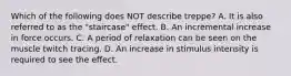 Which of the following does NOT describe treppe? A. It is also referred to as the "staircase" effect. B. An incremental increase in force occurs. C. A period of relaxation can be seen on the muscle twitch tracing. D. An increase in stimulus intensity is required to see the effect.