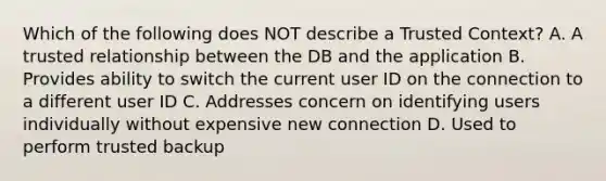 Which of the following does NOT describe a Trusted Context? A. A trusted relationship between the DB and the application B. Provides ability to switch the current user ID on the connection to a different user ID C. Addresses concern on identifying users individually without expensive new connection D. Used to perform trusted backup