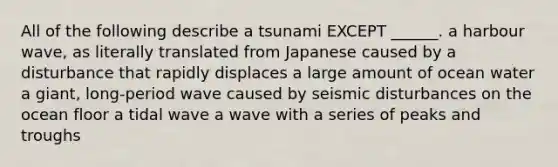 All of the following describe a tsunami EXCEPT ______. a harbour wave, as literally translated from Japanese caused by a disturbance that rapidly displaces a large amount of ocean water a giant, long-period wave caused by seismic disturbances on the ocean floor a tidal wave a wave with a series of peaks and troughs