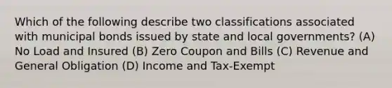 Which of the following describe two classifications associated with municipal bonds issued by state and local governments? (A) No Load and Insured (B) Zero Coupon and Bills (C) Revenue and General Obligation (D) Income and Tax-Exempt