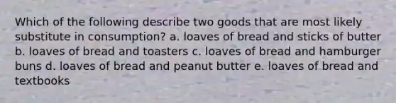 Which of the following describe two goods that are most likely substitute in consumption? a. loaves of bread and sticks of butter b. loaves of bread and toasters c. loaves of bread and hamburger buns d. loaves of bread and peanut butter e. loaves of bread and textbooks