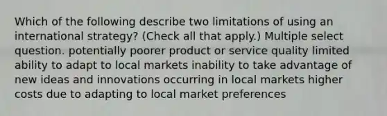 Which of the following describe two limitations of using an international strategy? (Check all that apply.) Multiple select question. potentially poorer product or service quality limited ability to adapt to local markets inability to take advantage of new ideas and innovations occurring in local markets higher costs due to adapting to local market preferences