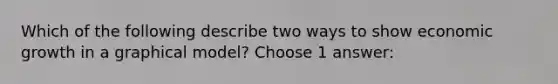 Which of the following describe two ways to show economic growth in a graphical model? Choose 1 answer: