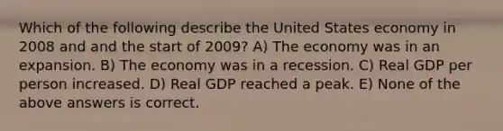 Which of the following describe the United States economy in 2008 and and the start of 2009? A) The economy was in an expansion. B) The economy was in a recession. C) Real GDP per person increased. D) Real GDP reached a peak. E) None of the above answers is correct.