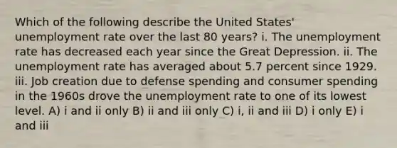 Which of the following describe the United States' <a href='https://www.questionai.com/knowledge/kh7PJ5HsOk-unemployment-rate' class='anchor-knowledge'>unemployment rate</a> over the last 80 years? i. The unemployment rate has decreased each year since the Great Depression. ii. The unemployment rate has averaged about 5.7 percent since 1929. iii. Job creation due to defense spending and consumer spending in the 1960s drove the unemployment rate to one of its lowest level. A) i and ii only B) ii and iii only C) i, ii and iii D) i only E) i and iii