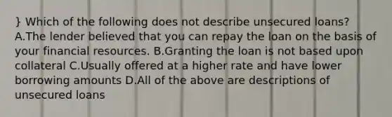 } Which of the following does not describe unsecured loans? A.The lender believed that you can repay the loan on the basis of your financial resources. B.Granting the loan is not based upon collateral C.Usually offered at a higher rate and have lower borrowing amounts D.All of the above are descriptions of unsecured loans