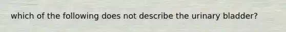 which of the following does not describe the urinary bladder?