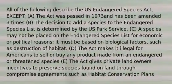 All of the following describe the US Endangered Species Act, EXCEPT: (A) The Act was passed in 1973and has been amended 3 times (B) The decision to add a species to the Endangered Species List is determined by the US Park Service. (C) A species may not be placed on the Endangered Species List for economic or political reasons; it must be based on biological factors, such as destruction of habitat. (D) The Act makes it illegal for Americans to sell or buy any product made from an endangered or threatened species (E) The Act gives private land owners incentives to preserve species found on land through compromise agreements such as Habitat Conservation Plans