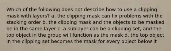 Which of the following does not describe how to use a clipping mask with layers? a. the clipping mask can fix problems with the stacking order b. the clipping mask and the objects to be masked be in the same layer c. a sublayer can be a clipping set, and the top object in the group will function as the mask d. the top object in the clipping set becomes the mask for every object below it