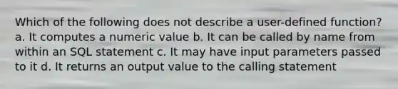 Which of the following does not describe a user-defined function? a. It computes a numeric value b. It can be called by name from within an SQL statement c. It may have input parameters passed to it d. It returns an output value to the calling statement