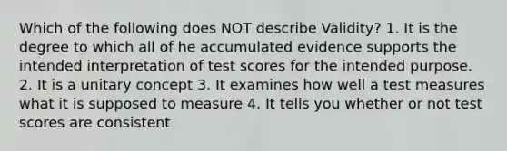 Which of the following does NOT describe Validity? 1. It is the degree to which all of he accumulated evidence supports the intended interpretation of test scores for the intended purpose. 2. It is a unitary concept 3. It examines how well a test measures what it is supposed to measure 4. It tells you whether or not test scores are consistent