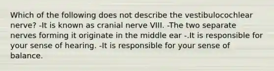 Which of the following does not describe the vestibulocochlear nerve? -It is known as cranial nerve VIII. -The two separate nerves forming it originate in the middle ear -.It is responsible for your sense of hearing. -It is responsible for your sense of balance.