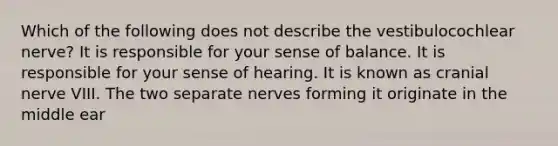 Which of the following does not describe the vestibulocochlear nerve? It is responsible for your sense of balance. It is responsible for your sense of hearing. It is known as cranial nerve VIII. The two separate nerves forming it originate in the middle ear