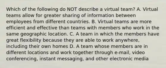 Which of the following do NOT describe a virtual team? A. Virtual teams allow for greater sharing of information between employees from different countries. B. Virtual teams are more efficient and effective than teams with members who work in the same geographic location. C. A team in which the members have great flexibility because they are able to work anywhere, including their own homes D. A team whose members are in different locations and work together through e-mail, video conferencing, instant messaging, and other electronic media