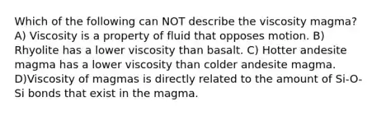 Which of the following can NOT describe the viscosity magma? A) Viscosity is a property of fluid that opposes motion. B) Rhyolite has a lower viscosity than basalt. C) Hotter andesite magma has a lower viscosity than colder andesite magma. D)Viscosity of magmas is directly related to the amount of Si-O-Si bonds that exist in the magma.