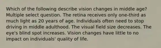 Which of the following describe vision changes in middle age? Multiple select question. The retina receives only one-third as much light as 20 years of age. Individuals often need to stop driving in middle adulthood. The visual field size decreases. The eye's blind spot increases. Vision changes have little to no impact on individuals' quality of life.