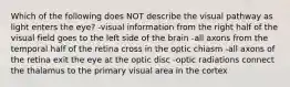 Which of the following does NOT describe the visual pathway as light enters the eye? -visual information from the right half of the visual field goes to the left side of the brain -all axons from the temporal half of the retina cross in the optic chiasm -all axons of the retina exit the eye at the optic disc -optic radiations connect the thalamus to the primary visual area in the cortex