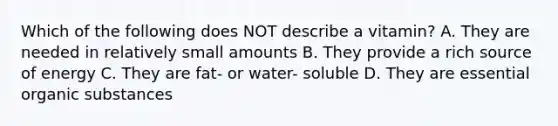 Which of the following does NOT describe a vitamin? A. They are needed in relatively small amounts B. They provide a rich source of energy C. They are fat- or water- soluble D. They are essential organic substances