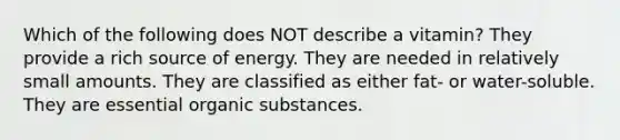 Which of the following does NOT describe a vitamin? They provide a rich source of energy. They are needed in relatively small amounts. They are classified as either fat- or water-soluble. They are essential organic substances.