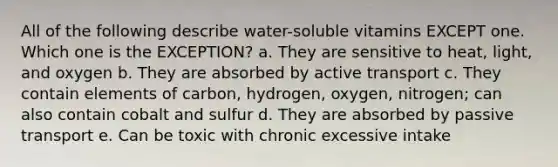 All of the following describe water-soluble vitamins EXCEPT one. Which one is the EXCEPTION? a. They are sensitive to heat, light, and oxygen b. They are absorbed by active transport c. They contain elements of carbon, hydrogen, oxygen, nitrogen; can also contain cobalt and sulfur d. They are absorbed by passive transport e. Can be toxic with chronic excessive intake