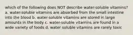 which of the following does NOT describe water-soluble vitamins? a. water-soluble vitamins are absorbed from the small intestine into the blood b. water-soluble vitamins are stored in large amounts in the body c. water-soluble vitamins are found in a wide variety of foods d. water soluble vitamins are rarely toxic