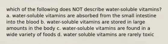 which of the following does NOT describe water-soluble vitamins? a. water-soluble vitamins are absorbed from the small intestine into the blood b. water-soluble vitamins are stored in large amounts in the body c. water-soluble vitamins are found in a wide variety of foods d. water soluble vitamins are rarely toxic