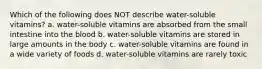 Which of the following does NOT describe water-soluble vitamins? a. water-soluble vitamins are absorbed from the small intestine into the blood b. water-soluble vitamins are stored in large amounts in the body c. water-soluble vitamins are found in a wide variety of foods d. water-soluble vitamins are rarely toxic