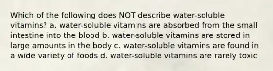 Which of the following does NOT describe water-soluble vitamins? a. water-soluble vitamins are absorbed from the small intestine into the blood b. water-soluble vitamins are stored in large amounts in the body c. water-soluble vitamins are found in a wide variety of foods d. water-soluble vitamins are rarely toxic