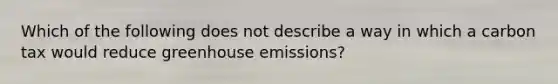 Which of the following does not describe a way in which a carbon tax would reduce greenhouse emissions?