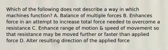 Which of the following does not describe a way in which machines function? A. Balance of multiple forces B. Enhances force in an attempt to increase total force needed to overcome a resistance C. Enhance range of motion & speed of movement so that resistance may be moved further or faster than applied force D. Alter resulting direction of the applied force