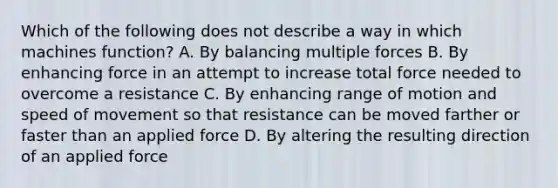 Which of the following does not describe a way in which machines function? A. By balancing multiple forces B. By enhancing force in an attempt to increase total force needed to overcome a resistance C. By enhancing range of motion and speed of movement so that resistance can be moved farther or faster than an applied force D. By altering the resulting direction of an applied force