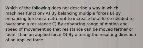 Which of the following does not describe a way in which machines function? A) By balancing multiple forces B) By enhancing force in an attempt to increase total force needed to overcome a resistance C) By enhancing range of motion and speed of movement so that resistance can be moved farther or faster than an applied force D) By altering the resulting direction of an applied force