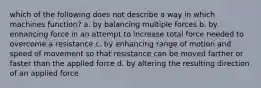 which of the following does not describe a way in which machines function? a. by balancing multiple forces b. by enhancing force in an attempt to increase total force needed to overcome a resistance c. by enhancing range of motion and speed of movement so that resistance can be moved farther or faster than the applied force d. by altering the resulting direction of an applied force