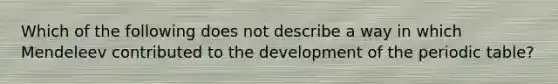 Which of the following does not describe a way in which Mendeleev contributed to the development of the periodic table?