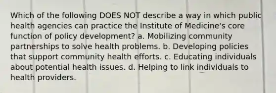 Which of the following DOES NOT describe a way in which public health agencies can practice the Institute of Medicine's core function of policy development? a. Mobilizing community partnerships to solve health problems. b. Developing policies that support community health efforts. c. Educating individuals about potential health issues. d. Helping to link individuals to health providers.