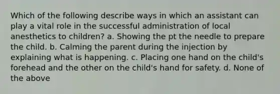 Which of the following describe ways in which an assistant can play a vital role in the successful administration of local anesthetics to children? a. Showing the pt the needle to prepare the child. b. Calming the parent during the injection by explaining what is happening. c. Placing one hand on the child's forehead and the other on the child's hand for safety. d. None of the above