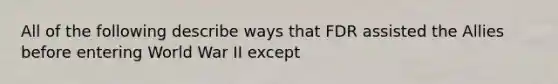 All of the following describe ways that FDR assisted the Allies before entering World War II except