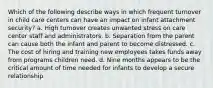 Which of the following describe ways in which frequent turnover in child care centers can have an impact on infant attachment security? a. High turnover creates unwanted stress on care center staff and administrators. b. Separation from the parent can cause both the infant and parent to become distressed. c. The cost of hiring and training new employees takes funds away from programs children need. d. Nine months appears to be the critical amount of time needed for infants to develop a secure relationship