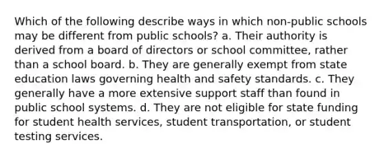 Which of the following describe ways in which non-public schools may be different from public schools? a. Their authority is derived from a board of directors or school committee, rather than a school board. b. They are generally exempt from state education laws governing health and safety standards. c. They generally have a more extensive support staff than found in public school systems. d. They are not eligible for state funding for student health services, student transportation, or student testing services.