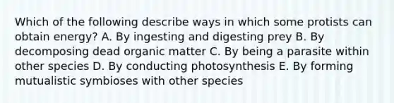 Which of the following describe ways in which some protists can obtain energy? A. By ingesting and digesting prey B. By decomposing dead organic matter C. By being a parasite within other species D. By conducting photosynthesis E. By forming mutualistic symbioses with other species