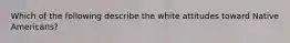 Which of the following describe the white attitudes toward Native Americans?